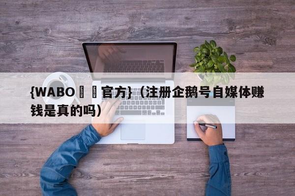 {WABO娛樂官方}（注册企鹅号自媒体赚钱是真的吗）